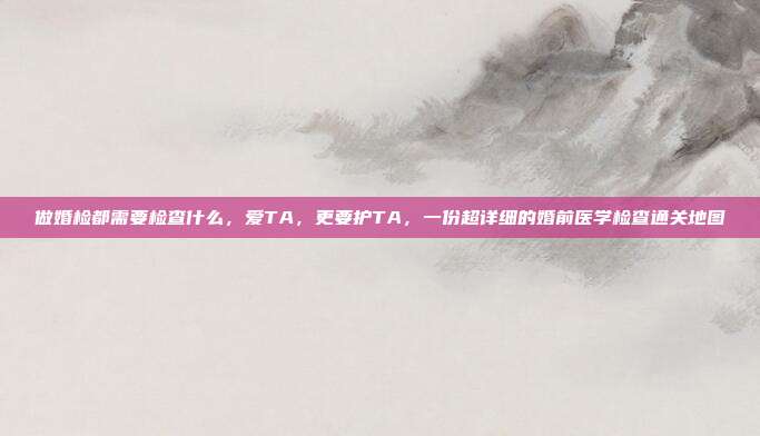 做婚检都需要检查什么，爱TA，更要护TA，一份超详细的婚前医学检查通关地图