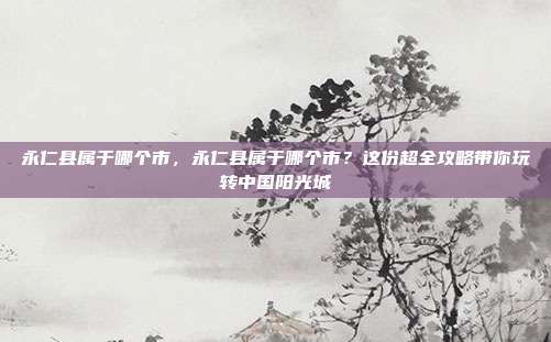永仁县属于哪个市,永仁县属于哪个市?这份超全攻略带你玩转中国阳光城