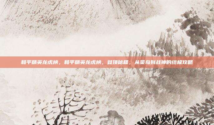 和平精英龙虎榜,和平精英龙虎榜,登顶秘籍,从菜鸟到战神的终极攻略