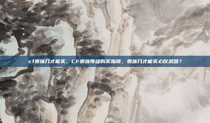 cf贵族几才能买,CF贵族等级购买指南,贵族几才能买心仪武器?