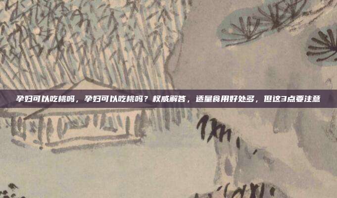 孕妇可以吃桃吗,孕妇可以吃桃吗?权威解答,适量食用好处多,但这3点要注意