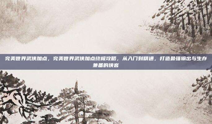 完美世界武侠加点，完美世界武侠加点终极攻略，从入门到精通，打造最强输出与生存兼备的侠客