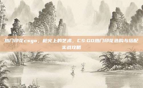 热门印花csgo,枪火上的艺术,CS:GO热门印花选购与搭配实战攻略