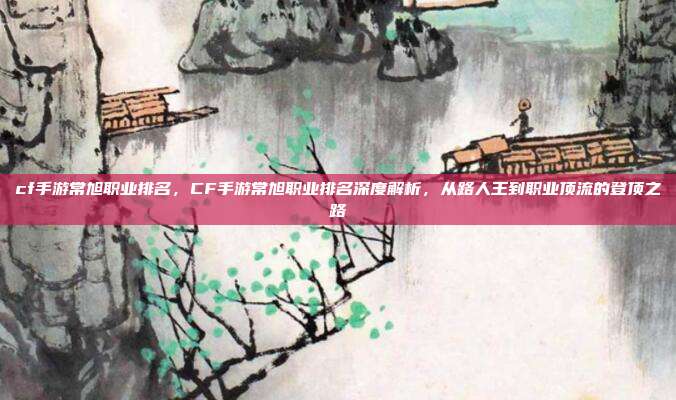 cf手游常旭职业排名，CF手游常旭职业排名深度解析，从路人王到职业顶流的登顶之路