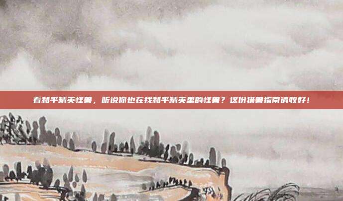 看和平精英怪兽,听说你也在找和平精英里的怪兽?这份猎兽指南请收好!