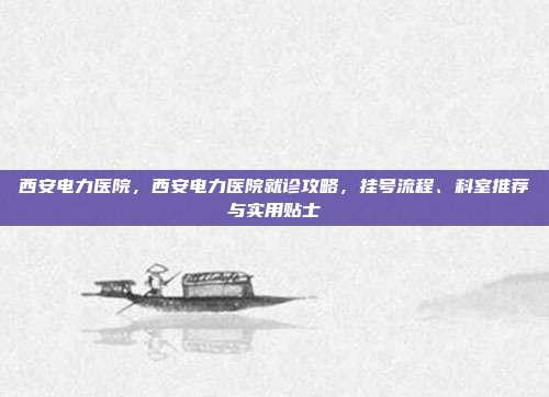 西安电力医院,西安电力医院就诊攻略,挂号流程、科室推荐与实用贴士