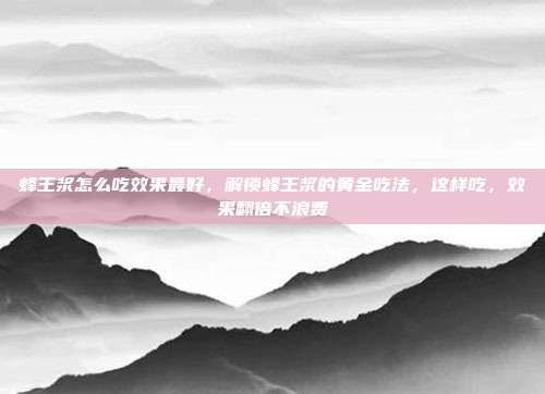 蜂王浆怎么吃效果最好,解锁蜂王浆的黄金吃法,这样吃,效果翻倍不浪费