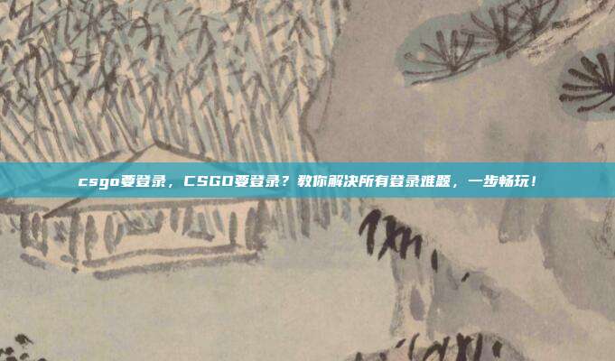 csgo要登录，CSGO要登录？教你解决所有登录难题，一步畅玩！