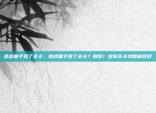 逆战量子多了会卡,逆战量子多了会卡?别慌!这份不卡攻略请收好
