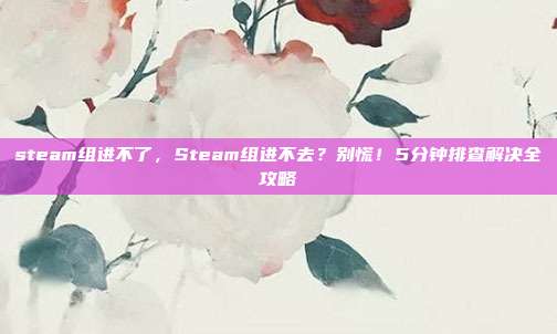 steam组进不了,Steam组进不去?别慌!5分钟排查解决全攻略