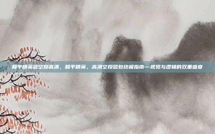 和平精英舔空投高清,和平精英,高清空投舔包终极指南—视觉与逻辑的双重盛宴