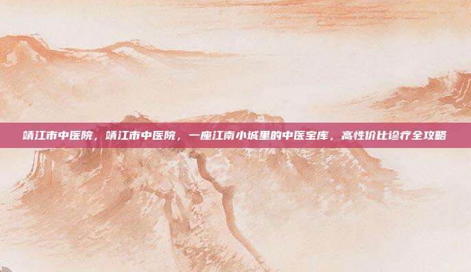 靖江市中医院,靖江市中医院,一座江南小城里的中医宝库,高性价比诊疗全攻略