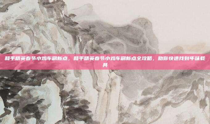 和平精英春节小鸡车刷新点,和平精英春节小鸡车刷新点全攻略,助你快速找到年味载具