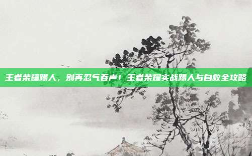 王者荣耀踢人,别再忍气吞声!王者荣耀实战踢人与自救全攻略