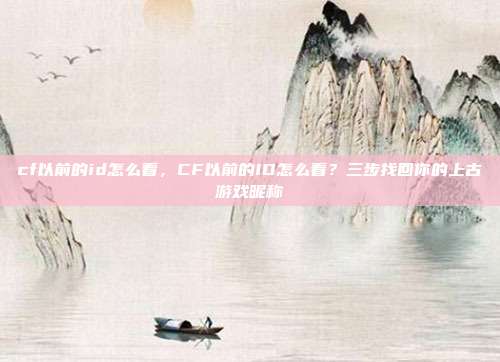 cf以前的id怎么看,CF以前的ID怎么看?三步找回你的上古游戏昵称