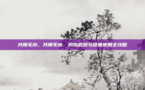 共用毛巾,共用毛巾,风险规避与健康使用全攻略
