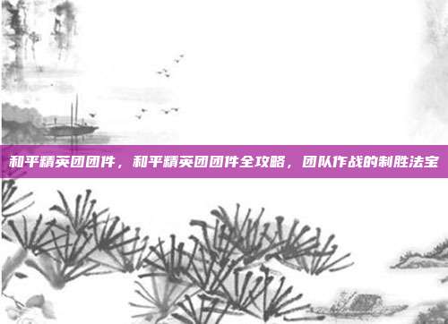 和平精英团团件,和平精英团团件全攻略,团队作战的制胜法宝