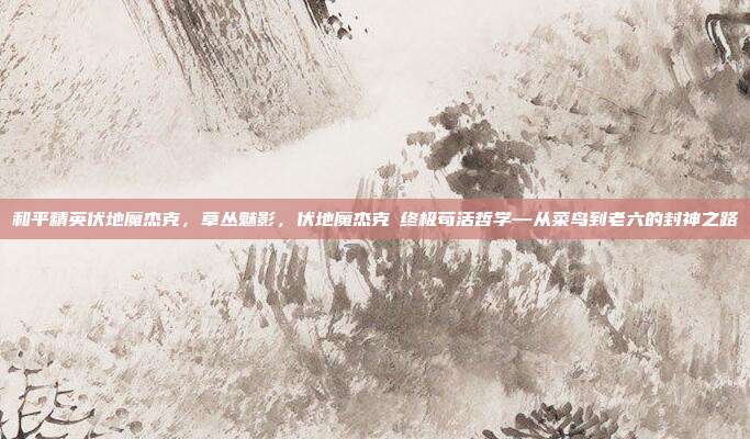 和平精英伏地魔杰克,草丛魅影,伏地魔杰克の终极苟活哲学—从菜鸟到老六的封神之路