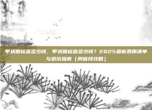 甲状腺检查多少钱,甲状腺检查多少钱?2025最新费用清单与避坑指南(附省钱攻略)