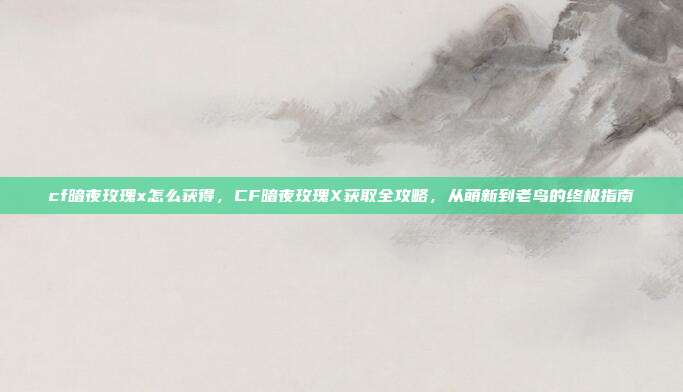 cf暗夜玫瑰x怎么获得,CF暗夜玫瑰X获取全攻略,从萌新到老鸟的终极指南