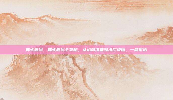 韩式隆鼻,韩式隆鼻全攻略,从术前准备到术后恢复,一篇讲透