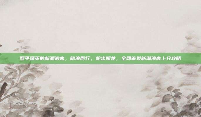 和平精英的新潮浪客,踏浪而行,枪出如龙,全网首发新潮浪客上分攻略