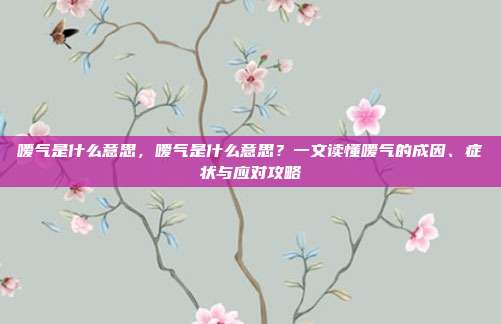嗳气是什么意思,嗳气是什么意思?一文读懂嗳气的成因、症状与应对攻略