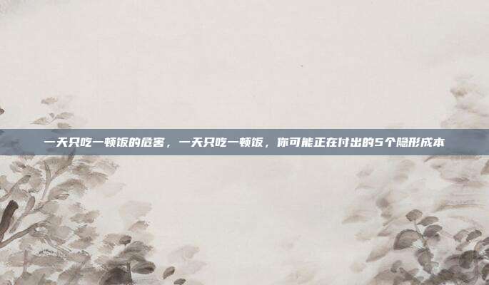 一天只吃一顿饭的危害，一天只吃一顿饭，你可能正在付出的5个隐形成本