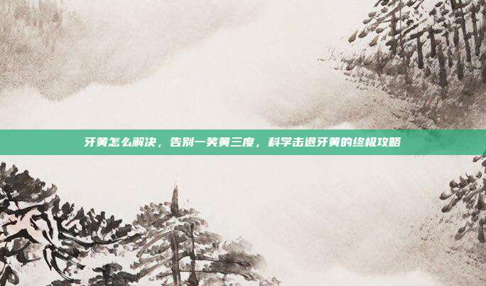 牙黄怎么解决,告别一笑黄三度,科学击退牙黄的终极攻略