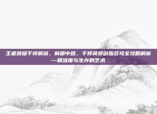 王者荣耀干将解说,制霸中路,干将莫邪剑指苍穹全攻略解析—精准度与生存的艺术
