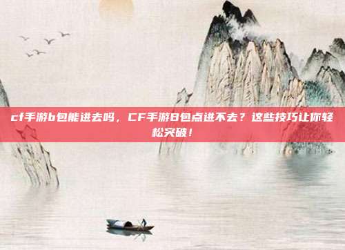 cf手游b包能进去吗,CF手游B包点进不去?这些技巧让你轻松突破!