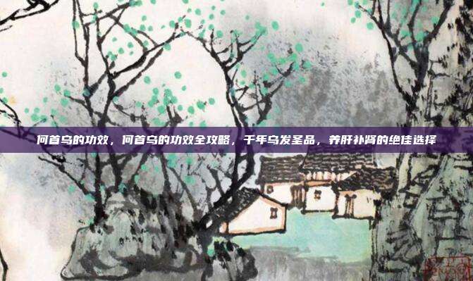 何首乌的功效,何首乌的功效全攻略,千年乌发圣品,养肝补肾的绝佳选择