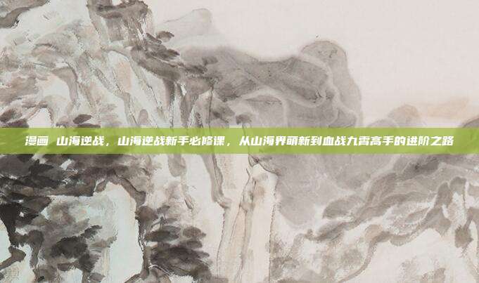 漫画 山海逆战，山海逆战新手必修课，从山海界萌新到血战九霄高手的进阶之路