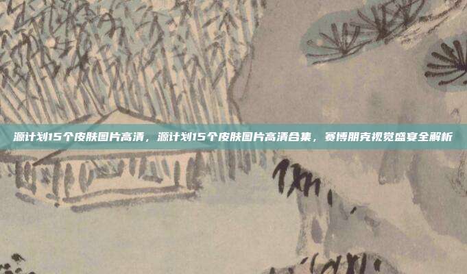 源计划15个皮肤图片高清,源计划15个皮肤图片高清合集,赛博朋克视觉盛宴全解析