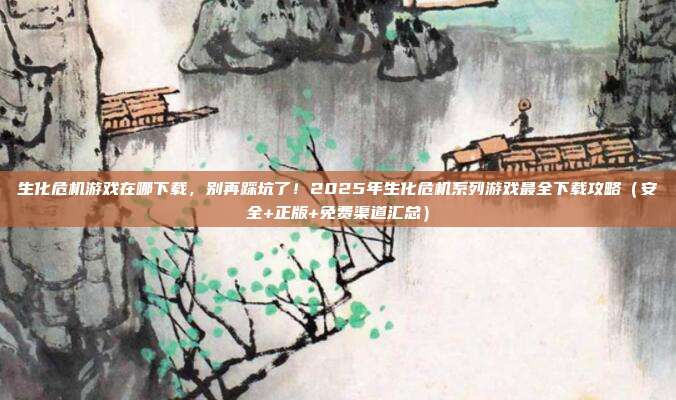 生化危机游戏在哪下载,别再踩坑了!2025年生化危机系列游戏最全下载攻略(安全+正版+免费渠道汇总)