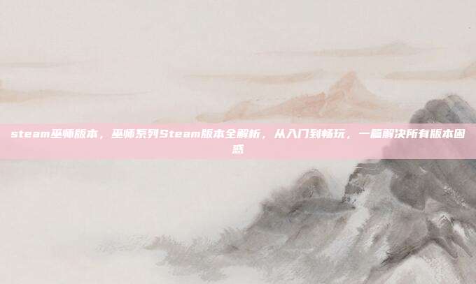 steam巫师版本,巫师系列Steam版本全解析,从入门到畅玩,一篇解决所有版本困惑