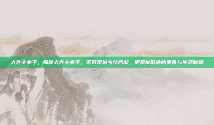 大连辛寨子,探秘大连辛寨子,不只是城乡结合部,更是被低估的美食与生活秘境