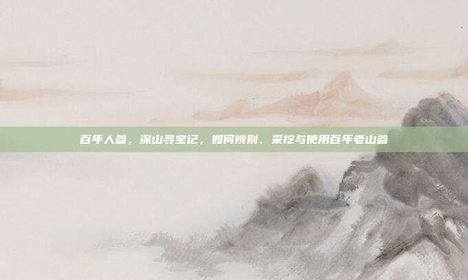 百年人参,深山寻宝记,如何辨别、采挖与使用百年老山参