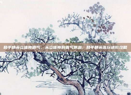 和平精英立体帅霸气,从立体帅到霸气侧漏,和平精英高玩进阶攻略