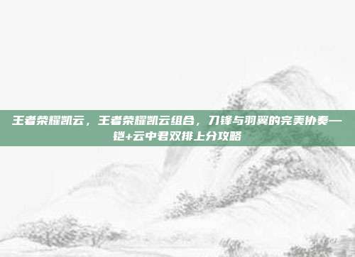 王者荣耀凯云,王者荣耀凯云组合,刀锋与羽翼的完美协奏—铠+云中君双排上分攻略
