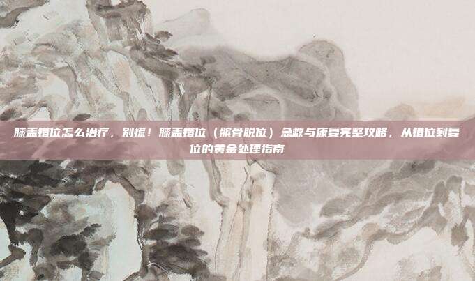 膝盖错位怎么治疗,别慌!膝盖错位(髌骨脱位)急救与康复完整攻略,从错位到复位的黄金处理指南