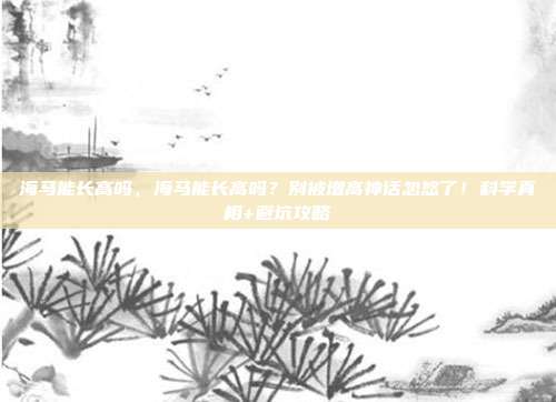 海马能长高吗,海马能长高吗?别被增高神话忽悠了!科学真相+避坑攻略