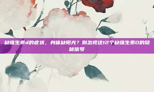 缺维生素d的症状,身体缺阳光?别忽视这12个缺维生素D的隐秘信号