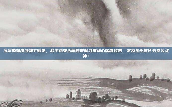 达摩的新皮肤和平精英,和平精英达摩新皮肤武道禅心深度攻略,不氪金也能化身拳头战神?