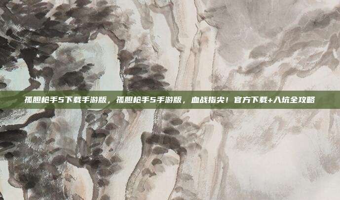 孤胆枪手5下载手游版,孤胆枪手5手游版,血战指尖!官方下载+入坑全攻略