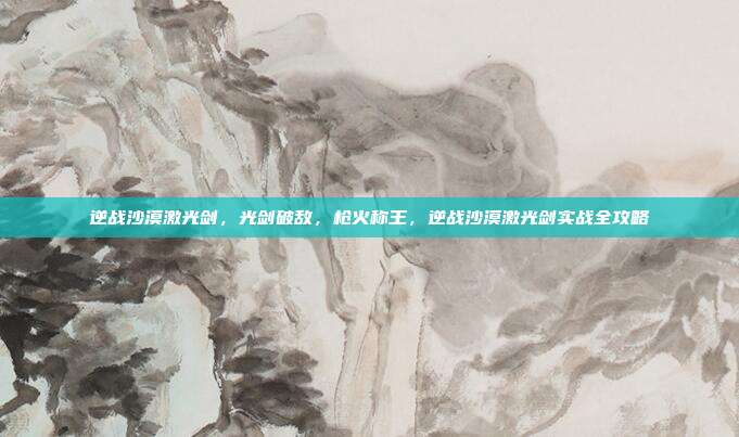 逆战沙漠激光剑,光剑破敌,枪火称王,逆战沙漠激光剑实战全攻略
