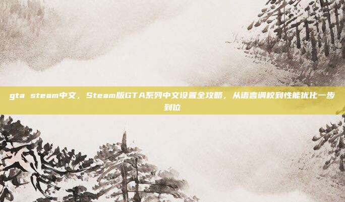 gta steam中文,Steam版GTA系列中文设置全攻略,从语言调校到性能优化一步到位