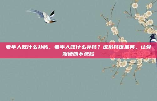 老年人吃什么补钙,老年人吃什么补钙?这份钙世宝典,让骨骼硬朗不疏松