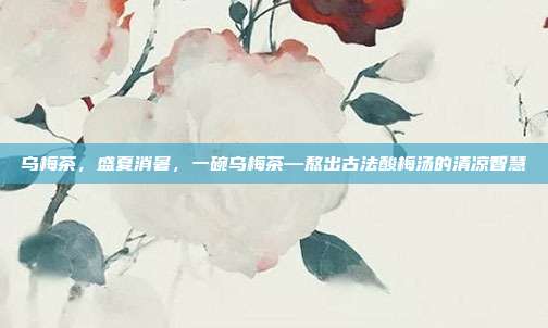 乌梅茶，盛夏消暑，一碗乌梅茶—熬出古法酸梅汤的清凉智慧