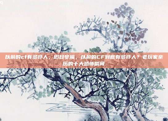 以前的cf有多吓人,旧日梦魇,以前的CF到底有多吓人?老玩家亲历的十大恐怖瞬间